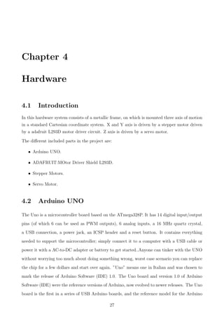Chapter 4
Hardware
4.1 Introduction
In this hardware system consists of a metallic frame, on which is mounted three axis of motion
in a standard Cartesian coordinate system. X and Y axis is driven by a stepper motor driven
by a adafruit L293D motor driver circuit. Z axis is driven by a servo motor.
The diﬀerent included parts in the project are:
• Arduino UNO.
• ADAFRUIT:MOtor Driver Shield L293D.
• Stepper Motors.
• Servo Motor.
4.2 Arduino UNO
The Uno is a microcontroller board based on the ATmega328P. It has 14 digital input/output
pins (of which 6 can be used as PWM outputs), 6 analog inputs, a 16 MHz quartz crystal,
a USB connection, a power jack, an ICSP header and a reset button. It contains everything
needed to support the microcontroller; simply connect it to a computer with a USB cable or
power it with a AC-to-DC adapter or battery to get started..Anyone can tinker with the UNO
without worrying too much about doing something wrong, worst case scenario you can replace
the chip for a few dollars and start over again. ”Uno” means one in Italian and was chosen to
mark the release of Arduino Software (IDE) 1.0. The Uno board and version 1.0 of Arduino
Software (IDE) were the reference versions of Arduino, now evolved to newer releases. The Uno
board is the ﬁrst in a series of USB Arduino boards, and the reference model for the Arduino
27
 