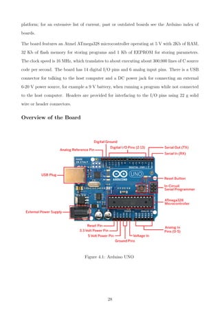 platform; for an extensive list of current, past or outdated boards see the Arduino index of
boards.
The board features an Atmel ATmega328 microcontroller operating at 5 V with 2Kb of RAM,
32 Kb of ﬂash memory for storing programs and 1 Kb of EEPROM for storing parameters.
The clock speed is 16 MHz, which translates to about executing about 300,000 lines of C source
code per second. The board has 14 digital I/O pins and 6 analog input pins. There is a USB
connector for talking to the host computer and a DC power jack for connecting an external
6-20 V power source, for example a 9 V battery, when running a program while not connected
to the host computer. Headers are provided for interfacing to the I/O pins using 22 g solid
wire or header connectors.
Overview of the Board
Figure 4.1: Arduino UNO
28
 