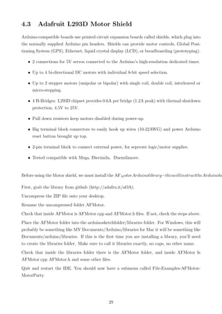 4.3 Adafruit L293D Motor Shield
Arduino-compatible boards use printed circuit expansion boards called shields, which plug into
the normally supplied Arduino pin headers. Shields can provide motor controls, Global Posi-
tioning System (GPS), Ethernet, liquid crystal display (LCD), or breadboarding (prototyping).
• 2 connections for 5V servos connected to the Arduino’s high-resolution dedicated timer.
• Up to 4 bi-directional DC motors with individual 8-bit speed selection.
• Up to 2 stepper motors (unipolar or bipolar) with single coil, double coil, interleaved or
micro-stepping.
• 4 H-Bridges: L293D chipset provides 0.6A per bridge (1.2A peak) with thermal shutdown
protection, 4.5V to 25V.
• Pull down resistors keep motors disabled during power-up.
• Big terminal block connectors to easily hook up wires (10-22AWG) and power Arduino
reset button brought up top.
• 2-pin terminal block to connect external power, for seperate logic/motor supplies.
• Tested compatible with Mega, Diecimila, Duemilanove.
Before using the Motor shield, we must install the AFM otorArduinolibrary−thiswillinstructtheArduinoho
First, grab the library from github (http://adafru.it/aOA).
Uncompress the ZIP ﬁle onto your desktop.
Rename the uncompressed folder AFMotor.
Check that inside AFMotor is AFMotor.cpp and AFMotor.h ﬁles. If not, check the steps above.
Place the AFMotor folder into the arduinosketchfolder/libraries folder. For Windows, this will
probably be something like MY Documents/Arduino/libraries for Mac it will be something like
Documents/arduino/libraries. If this is the ﬁrst time you are installing a library, you’ll need
to create the libraries folder. Make sure to call it libraries exactly, no caps, no other name.
Check that inside the libraries folder there is the AFMotor folder, and inside AFMotor Is
AFMotor.cpp AFMotor.h and some other ﬁles.
Quit and restart the IDE. You should now have a submenu called File-Examples-AFMotor-
MotorParty.
29
 