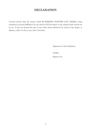 DECLARATION
I hereby declare that the project titled 2D ROBOTIC PLOTTER (CNC MODEL) being
submitted in partial fulﬁllment for the award of B.Tech degree is the original work carried out
by me. It has not formed the part of any other thesis submitted for award of any degree or
diploma, either in this or any other University.
(Signature of the Candidate)
NAME:
Register No:
3
 