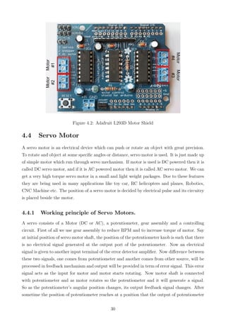 Figure 4.2: Adafruit L293D Motor Shield
4.4 Servo Motor
A servo motor is an electrical device which can push or rotate an object with great precision.
To rotate and object at some speciﬁc angles or distance, servo motor is used. It is just made up
of simple motor which run through servo mechanism. If motor is used is DC powered then it is
called DC servo motor, and if it is AC powered motor then it is called AC servo motor. We can
get a very high torque servo motor in a small and light weight packages. Doe to these features
they are being used in many applications like toy car, RC helicopters and planes, Robotics,
CNC Machine etc. The position of a servo motor is decided by electrical pulse and its circuitry
is placed beside the motor.
4.4.1 Working principle of Servo Motors.
A servo consists of a Motor (DC or AC), a potentiometer, gear assembly and a controlling
circuit. First of all we use gear assembly to reduce RPM and to increase torque of motor. Say
at initial position of servo motor shaft, the position of the potentiometer knob is such that there
is no electrical signal generated at the output port of the potentiometer. Now an electrical
signal is given to another input terminal of the error detector ampliﬁer. Now diﬀerence between
these two signals, one comes from potentiometer and another comes from other source, will be
processed in feedback mechanism and output will be provided in term of error signal. This error
signal acts as the input for motor and motor starts rotating. Now motor shaft is connected
with potentiometer and as motor rotates so the potentiometer and it will generate a signal.
So as the potentiometer’s angular position changes, its output feedback signal changes. After
sometime the position of potentiometer reaches at a position that the output of potentiometer
30
 