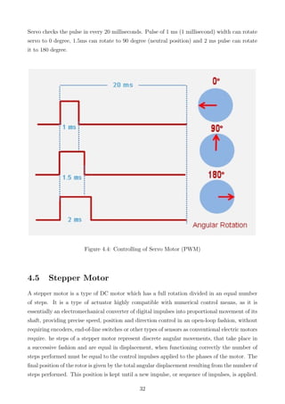 Servo checks the pulse in every 20 milliseconds. Pulse of 1 ms (1 millisecond) width can rotate
servo to 0 degree, 1.5ms can rotate to 90 degree (neutral position) and 2 ms pulse can rotate
it to 180 degree.
Figure 4.4: Controlling of Servo Motor (PWM)
4.5 Stepper Motor
A stepper motor is a type of DC motor which has a full rotation divided in an equal number
of steps. It is a type of actuator highly compatible with numerical control means, as it is
essentially an electromechanical converter of digital impulses into proportional movement of its
shaft, providing precise speed, position and direction control in an open-loop fashion, without
requiring encoders, end-of-line switches or other types of sensors as conventional electric motors
require. he steps of a stepper motor represent discrete angular movements, that take place in
a successive fashion and are equal in displacement, when functioning correctly the number of
steps performed must be equal to the control impulses applied to the phases of the motor. The
ﬁnal position of the rotor is given by the total angular displacement resulting from the number of
steps performed. This position is kept until a new impulse, or sequence of impulses, is applied.
32
 