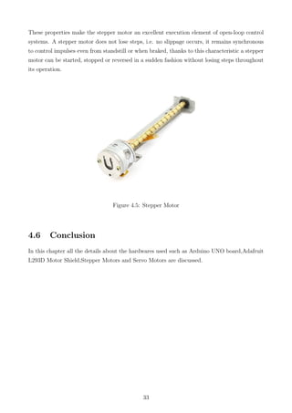 These properties make the stepper motor an excellent execution element of open-loop control
systems. A stepper motor does not lose steps, i.e. no slippage occurs, it remains synchronous
to control impulses even from standstill or when braked, thanks to this characteristic a stepper
motor can be started, stopped or reversed in a sudden fashion without losing steps throughout
its operation.
Figure 4.5: Stepper Motor
4.6 Conclusion
In this chapter all the details about the hardwares used such as Arduino UNO board,Adafruit
L293D Motor Shield,Stepper Motors and Servo Motors are discussed.
33
 