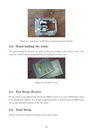 Figure 5.1: Lens Frame in CD Drive (Containing Stepper Motor)
5.3 Stand holding the whole
The stand holding all the parts are made by the outer metallic cover of the cd drive. Two
covers are welded together perpendicularly for holding the x and y axis.
Figure 5.2: CD Drive Cover
5.4 Pen Setup (Z-axis)
For pen setup (z axis) high-density ﬁberboard (HDF) is used. It is a type of ﬁberboard, which
is an petroleum by product. It is of light weight.Servomotor is adjusted inside the HDF to get
the up and movement required to plot the object.
5.5 Final Setup
All the sections are integrated together to get a good output.
35
 
