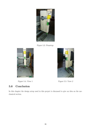 Figure 5.3: Pensetup
Figure 5.4: View 1 Figure 5.5: View 2
5.6 Conclusion
In this chapter the design setup used in this project is discussed to give an idea on the me-
chanical section.
36
 