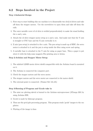 6.2 Steps Involved in the Project
Step 1-Industrial Design
1. First step to start building this cnc machine is to disassemble two dvd/cd drives and take
oﬀ them the stepper motors. Use the screwdriver to open them and take oﬀ them the
rails.
2. The outer metallic cover of cd drive is welded perpendicularly to make the stand holding
the x and y axis.
3. Attach the cd drive stepper motor setup as x and y axis. And make sure that the Y axis
is straight to CNC base and the X axis vertically to it.
4. Z axis (pen setup) is attached to the x axis. The pen setup is made up of HDF, the servo
motor is attached to it and the pen is setup inside the ﬁber using screw and spring.
5. A metallic base is attached to the Y axis for using as paper base. Then a paper is put
above it with the help some magnets.The printing area is 4x4cm.
Step 2-Arduino and Stepper Motor Setup
1. The adafruit L293D motor driver sheild compactible with the Arduino board is mounted
on it.
2. The Arduino is connected the computer port.
3. Check the stepper motors and the servo motor.
4. The stepper motors and the servo motor are connected to the motor shield.
5. The external power is connected. (Trainer Kit 12v,3A)
Step 3-Burning of Program and Gcode take in
1. The mini cnc plotting sketch is burned to the Arduino microprocessor (ATmega 328) by
using Arduino IDE.
2. Gcode is made by Inkscape program.
3. Then use the gctrl.pde processing program. This program sends ’gcode’ images to the cnc
plotter.
4. Plotting of the image is done.
38
 