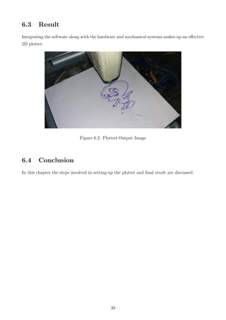 6.3 Result
Integrating the software along with the hardware and mechanical systems makes up an eﬀective
2D plotter.
Figure 6.2: Plotted Output Image
6.4 Conclusion
In this chapter the steps involved in setting-up the plotter and ﬁnal result are discussed.
39
 