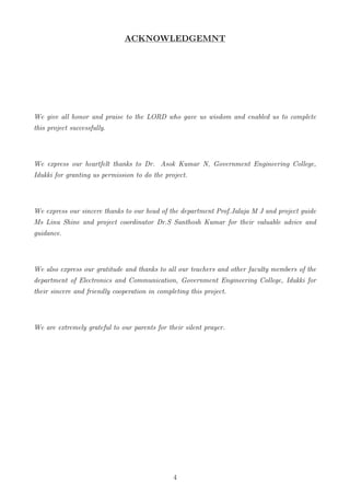 ACKNOWLEDGEMNT
We give all honor and praise to the LORD who gave us wisdom and enabled us to complete
this project successfully.
We express our heartfelt thanks to Dr. Asok Kumar N, Government Engineering College,
Idukki for granting us permission to do the project.
We express our sincere thanks to our head of the department Prof.Jalaja M J and project guide
Ms Linu Shine and project coordinator Dr.S Santhosh Kumar for their valuable advice and
guidance.
We also express our gratitude and thanks to all our teachers and other faculty members of the
department of Electronics and Communication, Government Engineering College, Idukki for
their sincere and friendly cooperation in completing this project.
We are extremely grateful to our parents for their silent prayer.
4
 
