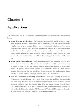 Chapter 7
Applications
The main applications of CNC machines comes in industrial ﬁeld.Some of them are discussed
below:
• Metal Removal Applications – CNC machines are extensively used in industries where
metal removal is required. The machines remove excess metal from raw materials to create
complex parts. A good example of this would be the automotive industries where gears,
shafts and other complex parts are carved from the raw material. CNC machines are also
used in the manufacturing industries for producing rectangular, square, rounded and even
threaded jobs. All processes, such as milling, grinding, turning, boring, reaming, etc, can
be controlled and carried out by these CNC machines using speciﬁc machine tools for each
task.
• Metal Fabrication Industry – Many industries require thin plates for diﬀerent pur-
poses. These industries use CNC machines for a number of machining operations such
as plasma or ﬂame cutting, laser cutting, shearing, forming and welding to create these
plates. CNC plasma or laser cutters are used for shaping metal, while CNC turret presses
are used for operations like punching holes. Other operations like bending metal plates
can also be carried out with very high precision using CNC press brakes.
• Electrical Discharge Machining Applications – Electrical Discharge Machines, or
EDMs as they are also known, remove metal from the raw material by producing sparks
that burn away the excess metal. EDM machining through CNC automation is carried
out in two diﬀerent ways; ﬁrst through Wire EDM and second through Vertical EDM.
CNC automated Wire EDM is used to punch and then die combinations for creating die
sets used in the fabrication industry. CNC automated Vertical EDM requires an electrode
in the same size and shape as the cavity that needs to be carved out.
40
 