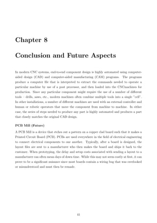 Chapter 8
Conclusion and Future Aspects
In modern CNC systems, end-to-end component design is highly automated using computer-
aided design (CAD) and computer-aided manufacturing (CAM) programs. The programs
produce a computer ﬁle that is interpreted to extract the commands needed to operate a
particular machine by use of a post processor, and then loaded into the CNCmachines for
production. Since any particular component might require the use of a number of diﬀerent
tools – drills, saws, etc., modern machines often combine multiple tools into a single ”cell”.
In other installations, a number of diﬀerent machines are used with an external controller and
human or robotic operators that move the component from machine to machine. In either
case, the series of steps needed to produce any part is highly automated and produces a part
that closely matches the original CAD design.
PCB Mill (Future)
A PCB Mill is a device that etches out a pattern on a copper clad board such that it makes a
Printed Circuit Board (PCB). PCBs are used everywhere in the ﬁeld of electrical engineering
to connect electrical components to one another. Typically, after a board is designed, the
layout ﬁles are sent to a manufacturer who then makes the board and ships it back to the
customer. When prototyping, the delay and setup costs associated with sending a layout to a
manufacturer can often mean days of down time. While this may not seem costly at ﬁrst, it can
prove to be a signiﬁcant nuisance since most boards contain a wiring bug that was overlooked
or misunderstood and must then be remade.
41
 