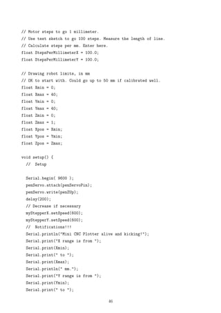 // Motor steps to go 1 millimeter.
// Use test sketch to go 100 steps. Measure the length of line.
// Calculate steps per mm. Enter here.
float StepsPerMillimeterX = 100.0;
float StepsPerMillimeterY = 100.0;
// Drawing robot limits, in mm
// OK to start with. Could go up to 50 mm if calibrated well.
float Xmin = 0;
float Xmax = 40;
float Ymin = 0;
float Ymax = 40;
float Zmin = 0;
float Zmax = 1;
float Xpos = Xmin;
float Ypos = Ymin;
float Zpos = Zmax;
void setup() {
// Setup
Serial.begin( 9600 );
penServo.attach(penServoPin);
penServo.write(penZUp);
delay(200);
// Decrease if necessary
myStepperX.setSpeed(600);
myStepperY.setSpeed(600);
// Notifications!!!
Serial.println("Mini CNC Plotter alive and kicking!");
Serial.print("X range is from ");
Serial.print(Xmin);
Serial.print(" to ");
Serial.print(Xmax);
Serial.println(" mm.");
Serial.print("Y range is from ");
Serial.print(Ymin);
Serial.print(" to ");
46
 