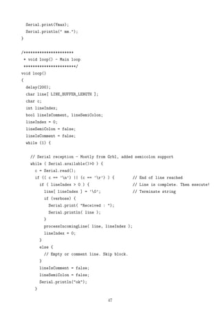 Serial.print(Ymax);
Serial.println(" mm.");
}
/**********************
* void loop() - Main loop
***********************/
void loop()
{
delay(200);
char line[ LINE_BUFFER_LENGTH ];
char c;
int lineIndex;
bool lineIsComment, lineSemiColon;
lineIndex = 0;
lineSemiColon = false;
lineIsComment = false;
while (1) {
// Serial reception - Mostly from Grbl, added semicolon support
while ( Serial.available()>0 ) {
c = Serial.read();
if (( c == ’n’) || (c == ’r’) ) { // End of line reached
if ( lineIndex > 0 ) { // Line is complete. Then execute!
line[ lineIndex ] = ’0’; // Terminate string
if (verbose) {
Serial.print( "Received : ");
Serial.println( line );
}
processIncomingLine( line, lineIndex );
lineIndex = 0;
}
else {
// Empty or comment line. Skip block.
}
lineIsComment = false;
lineSemiColon = false;
Serial.println("ok");
}
47
 