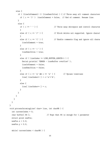 else {
if ( (lineIsComment) || (lineSemiColon) ) { // Throw away all comment characters
if ( c == ’)’ ) lineIsComment = false; // End of comment. Resume line.
}
else {
if ( c <= ’ ’ ) { // Throw away whitepace and control character
}
else if ( c == ’/’ ) { // Block delete not supported. Ignore charact
}
else if ( c == ’(’ ) { // Enable comments flag and ignore all charac
lineIsComment = true;
}
else if ( c == ’;’ ) {
lineSemiColon = true;
}
else if ( lineIndex >= LINE_BUFFER_LENGTH-1 ) {
Serial.println( "ERROR - lineBuffer overflow" );
lineIsComment = false;
lineSemiColon = false;
}
else if ( c >= ’a’ && c <= ’z’ ) { // Upcase lowercase
line[ lineIndex++ ] = c-’a’+’A’;
}
else {
line[ lineIndex++ ] = c;
}
}
}
}
}
}
void processIncomingLine( char* line, int charNB ) {
int currentIndex = 0;
char buffer[ 64 ]; // Hope that 64 is enough for 1 parameter
struct point newPos;
newPos.x = 0.0;
newPos.y = 0.0;
while( currentIndex < charNB ) {
48
 
