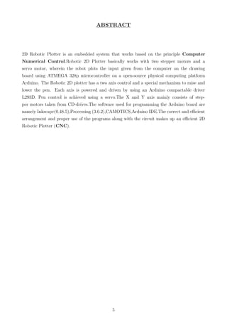 ABSTRACT
2D Robotic Plotter is an embedded system that works based on the principle Computer
Numerical Control.Robotic 2D Plotter basically works with two stepper motors and a
servo motor, wherein the robot plots the input given from the computer on the drawing
board using ATMEGA 328p microcontroller on a open-source physical computing platform
Arduino. The Robotic 2D plotter has a two axis control and a special mechanism to raise and
lower the pen. Each axis is powered and driven by using an Arduino compactable driver
L293D. Pen control is achieved using a servo.The X and Y axis mainly consists of step-
per motors taken from CD-drives.The software used for programming the Arduino board are
namely Inkscape(0.48.5),Processing (3.0.2),CAMOTICS,Arduino IDE.The correct and eﬃcient
arrangement and proper use of the programs along with the circuit makes up an eﬃcient 2D
Robotic Plotter (CNC).
5
 