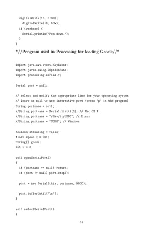 digitalWrite(15, HIGH);
digitalWrite(16, LOW);
if (verbose) {
Serial.println("Pen down.");
}
}
*//Program used in Processing for loading Gcode//*
import java.awt.event.KeyEvent;
import javax.swing.JOptionPane;
import processing.serial.*;
Serial port = null;
// select and modify the appropriate line for your operating system
// leave as null to use interactive port (press ’p’ in the program)
String portname = null;
//String portname = Serial.list()[0]; // Mac OS X
//String portname = "/dev/ttyUSB0"; // Linux
//String portname = "COM6"; // Windows
boolean streaming = false;
float speed = 0.001;
String[] gcode;
int i = 0;
void openSerialPort()
{
if (portname == null) return;
if (port != null) port.stop();
port = new Serial(this, portname, 9600);
port.bufferUntil(’n’);
}
void selectSerialPort()
{
54
 