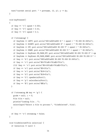 text("current serial port: " + portname, 12, y); y -= dy;
}
void keyPressed()
{
if (key == ’1’) speed = 0.001;
if (key == ’2’) speed = 0.01;
if (key == ’3’) speed = 0.1;
if (!streaming) {
if (keyCode == LEFT) port.write("G91nG20nG00 X-" + speed + " Y0.000 Z0.000n");
if (keyCode == RIGHT) port.write("G91nG20nG00 X" + speed + " Y0.000 Z0.000n");
if (keyCode == UP) port.write("G91nG20nG00 X0.000 Y" + speed + " Z0.000n");
if (keyCode == DOWN) port.write("G91nG20nG00 X0.000 Y-" + speed + " Z0.000n");
if (keyCode == KeyEvent.VK_PAGE_UP) port.write("G91nG20nG00 X0.000 Y0.000 Z" + spe
if (keyCode == KeyEvent.VK_PAGE_DOWN) port.write("G91nG20nG00 X0.000 Y0.000 Z-" +
if (key == ’h’) port.write("G90nG20nG00 X0.000 Y0.000 Z0.000n");
if (key == ’v’) port.write("$0=75n$1=74n$2=75n");
//if (key == ’v’) port.write("$0=100n$1=74n$2=75n");
if (key == ’s’) port.write("$3=10n");
if (key == ’e’) port.write("$16=1n");
if (key == ’d’) port.write("$16=0n");
if (key == ’0’) openSerialPort();
if (key == ’p’) selectSerialPort();
if (key == ’$’) port.write("$$n");
}
if (!streaming && key == ’g’) {
gcode = null; i = 0;
File file = null;
println("Loading file...");
selectInput("Select a file to process:", "fileSelected", file);
}
if (key == ’x’) streaming = false;
}
void fileSelected(File selection) {
if (selection == null) {
56
 