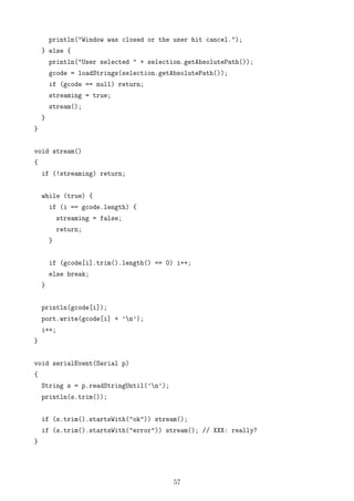 println("Window was closed or the user hit cancel.");
} else {
println("User selected " + selection.getAbsolutePath());
gcode = loadStrings(selection.getAbsolutePath());
if (gcode == null) return;
streaming = true;
stream();
}
}
void stream()
{
if (!streaming) return;
while (true) {
if (i == gcode.length) {
streaming = false;
return;
}
if (gcode[i].trim().length() == 0) i++;
else break;
}
println(gcode[i]);
port.write(gcode[i] + ’n’);
i++;
}
void serialEvent(Serial p)
{
String s = p.readStringUntil(’n’);
println(s.trim());
if (s.trim().startsWith("ok")) stream();
if (s.trim().startsWith("error")) stream(); // XXX: really?
}
57
 