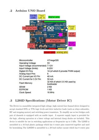 .2 Arduino UNO Board
.3 L293D Speciﬁcations (Motor Driver IC)
The Device is a monolithic integrated high voltage, high current four channel driver designed to
accept standard DTL or TTL logic levels and drive inductive loads (such as relays solenoides,
DC and stepping motors) and switching power transistors. To simplify use as two bridges each
pair of channels is equipped with an enable input. A separate supply input is provided for
the logic, allowing operation at a lower voltage and internal clamp diodes are included. This
device is suitable for use in switching applications at frequencies up to 5 kHz. The L293D is
assembled in a 16 lead plastic packaage which has 4 center pins connected together and used
for heatsinking The L293DD is assembled in a 20 lead surface mount which has 8 center pins
58
 