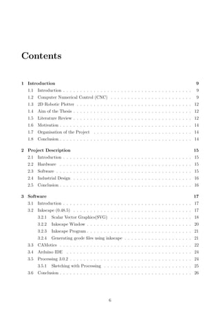 Contents
1 Introduction 9
1.1 Introduction . . . . . . . . . . . . . . . . . . . . . . . . . . . . . . . . . . . . . . 9
1.2 Computer Numerical Control (CNC) . . . . . . . . . . . . . . . . . . . . . . . . 9
1.3 2D Robotic Plotter . . . . . . . . . . . . . . . . . . . . . . . . . . . . . . . . . . 12
1.4 Aim of the Thesis . . . . . . . . . . . . . . . . . . . . . . . . . . . . . . . . . . . 12
1.5 Literature Review . . . . . . . . . . . . . . . . . . . . . . . . . . . . . . . . . . . 12
1.6 Motivation . . . . . . . . . . . . . . . . . . . . . . . . . . . . . . . . . . . . . . . 14
1.7 Organisation of the Project . . . . . . . . . . . . . . . . . . . . . . . . . . . . . 14
1.8 Conclusion . . . . . . . . . . . . . . . . . . . . . . . . . . . . . . . . . . . . . . . 14
2 Project Description 15
2.1 Introduction . . . . . . . . . . . . . . . . . . . . . . . . . . . . . . . . . . . . . . 15
2.2 Hardware . . . . . . . . . . . . . . . . . . . . . . . . . . . . . . . . . . . . . . . 15
2.3 Software . . . . . . . . . . . . . . . . . . . . . . . . . . . . . . . . . . . . . . . . 15
2.4 Industrial Design . . . . . . . . . . . . . . . . . . . . . . . . . . . . . . . . . . . 16
2.5 Conclusion . . . . . . . . . . . . . . . . . . . . . . . . . . . . . . . . . . . . . . . 16
3 Software 17
3.1 Introduction . . . . . . . . . . . . . . . . . . . . . . . . . . . . . . . . . . . . . . 17
3.2 Inkscape (0.48.5) . . . . . . . . . . . . . . . . . . . . . . . . . . . . . . . . . . . 17
3.2.1 Scalar Vector Graphics(SVG) . . . . . . . . . . . . . . . . . . . . . . . . 18
3.2.2 Inkscape Window . . . . . . . . . . . . . . . . . . . . . . . . . . . . . . . 20
3.2.3 Inkscape Program . . . . . . . . . . . . . . . . . . . . . . . . . . . . . . . 21
3.2.4 Generating gcode ﬁles using inkscape . . . . . . . . . . . . . . . . . . . . 21
3.3 CAMotics . . . . . . . . . . . . . . . . . . . . . . . . . . . . . . . . . . . . . . . 22
3.4 Arduino IDE . . . . . . . . . . . . . . . . . . . . . . . . . . . . . . . . . . . . . 24
3.5 Processing 3.0.2 . . . . . . . . . . . . . . . . . . . . . . . . . . . . . . . . . . . . 24
3.5.1 Sketching with Processing . . . . . . . . . . . . . . . . . . . . . . . . . . 25
3.6 Conclusion . . . . . . . . . . . . . . . . . . . . . . . . . . . . . . . . . . . . . . . 26
6
 
