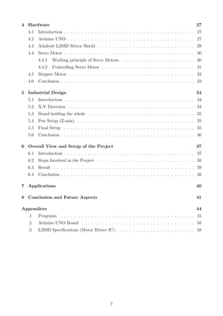 4 Hardware 27
4.1 Introduction . . . . . . . . . . . . . . . . . . . . . . . . . . . . . . . . . . . . . . 27
4.2 Arduino UNO . . . . . . . . . . . . . . . . . . . . . . . . . . . . . . . . . . . . . 27
4.3 Adafruit L293D Motor Shield . . . . . . . . . . . . . . . . . . . . . . . . . . . . 29
4.4 Servo Motor . . . . . . . . . . . . . . . . . . . . . . . . . . . . . . . . . . . . . . 30
4.4.1 Working principle of Servo Motors. . . . . . . . . . . . . . . . . . . . . . 30
4.4.2 Controlling Servo Motor . . . . . . . . . . . . . . . . . . . . . . . . . . . 31
4.5 Stepper Motor . . . . . . . . . . . . . . . . . . . . . . . . . . . . . . . . . . . . . 32
4.6 Conclusion . . . . . . . . . . . . . . . . . . . . . . . . . . . . . . . . . . . . . . . 33
5 Industrial Design 34
5.1 Introduction . . . . . . . . . . . . . . . . . . . . . . . . . . . . . . . . . . . . . . 34
5.2 X-Y Direction . . . . . . . . . . . . . . . . . . . . . . . . . . . . . . . . . . . . . 34
5.3 Stand holding the whole . . . . . . . . . . . . . . . . . . . . . . . . . . . . . . . 35
5.4 Pen Setup (Z-axis) . . . . . . . . . . . . . . . . . . . . . . . . . . . . . . . . . . 35
5.5 Final Setup . . . . . . . . . . . . . . . . . . . . . . . . . . . . . . . . . . . . . . 35
5.6 Conclusion . . . . . . . . . . . . . . . . . . . . . . . . . . . . . . . . . . . . . . . 36
6 Overall View and Setup of the Project 37
6.1 Introduction . . . . . . . . . . . . . . . . . . . . . . . . . . . . . . . . . . . . . . 37
6.2 Steps Involved in the Project . . . . . . . . . . . . . . . . . . . . . . . . . . . . 38
6.3 Result . . . . . . . . . . . . . . . . . . . . . . . . . . . . . . . . . . . . . . . . . 39
6.4 Conclusion . . . . . . . . . . . . . . . . . . . . . . . . . . . . . . . . . . . . . . . 39
7 Applications 40
8 Conclusion and Future Aspects 41
Appendices 44
.1 Programs . . . . . . . . . . . . . . . . . . . . . . . . . . . . . . . . . . . . . . . 45
.2 Arduino UNO Board . . . . . . . . . . . . . . . . . . . . . . . . . . . . . . . . . 58
.3 L293D Speciﬁcations (Motor Driver IC) . . . . . . . . . . . . . . . . . . . . . . . 58
7
 