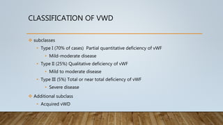 CLASSIFICATION OF VWD
 subclasses
• Type I (70% of cases) Partial quantitative deficiency of vWF
• Mild-moderate disease
• Type II (25%) Qualitative deficiency of vWF
• Mild to moderate disease
• Type III (5%) Total or near total deficiency of vWF
• Severe disease
 Additional subclass
• Acquired vWD
 