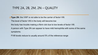 TYPE 2A, 2B, 2M, 2N – QUALITY
Type 2N: the VWF is not able to be the carrier of factor VIII.
The level of factor VIII in the body will become low
the body has trouble making a fibrin clot due to low levels of factor VIII.
A person with Type 2N can appear to have mild hemophilia with some of the same
symptoms.
FVIII levels reduce to usually around 5% of the reference range
 