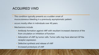 ACQUIRED VWD
• This condition typically presents as a sudden onset of
mucocutaneous bleeding in a previously asymptomatic patient.
• occurs mostly often in individuals over 40 years.
• Mechanisms include
• Antibody formation against vWF with resultant increased clearance of the
from circulation or inhibition of function
• Adsorption of vWF by tumor cells. Tumor cells may have aberrant GP Iba
receptor expression
• Defective synthesis and release of vWF
• Increased proteolysis of vWF
 