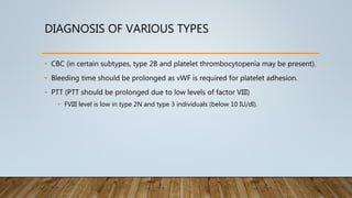 DIAGNOSIS OF VARIOUS TYPES
• CBC (in certain subtypes, type 2B and platelet thrombocytopenia may be present).
• Bleeding time should be prolonged as vWF is required for platelet adhesion.
• PTT (PTT should be prolonged due to low levels of factor VIII)
• FVIII level is low in type 2N and type 3 individuals (below 10 IU/dl).
 