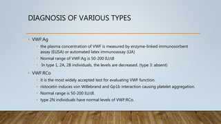 DIAGNOSIS OF VARIOUS TYPES
• VWF:Ag
• the plasma concentration of VWF is measured by enzyme-linked immunosorbent
assay (ELISA) or automated latex immunoassay (LIA)
• Normal range of VWF:Ag is 50-200 IU/dl
• In type 1, 2A, 2B individuals, the levels are decreased. (type 3: absent)
• VWF:RCo
• it is the most widely accepted test for evaluating VWF function.
• ristocetin induces von Willebrand and Gp1b interaction causing platelet aggregation.
• Normal range is 50-200 IU/dl.
• type 2N individuals have normal levels of VWF:RCo.
 