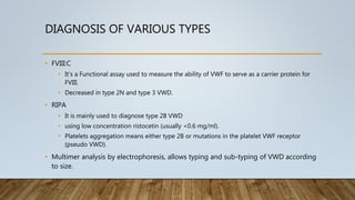 DIAGNOSIS OF VARIOUS TYPES
• FVIII:C
• It’s a Functional assay used to measure the ability of VWF to serve as a carrier protein for
FVIII.
• Decreased in type 2N and type 3 VWD.
• RIPA
• It is mainly used to diagnose type 2B VWD
• using low concentration ristocetin (usually <0.6 mg/ml).
• Platelets aggregation means either type 2B or mutations in the platelet VWF receptor
(pseudo VWD).
• Multimer analysis by electrophoresis, allows typing and sub-typing of VWD according
to size.
 