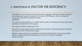 2. HEMOPHILIA A (FACTOR VIII DEFICIENCY)
• Hemophilia A is an X-chromosome-linked recessive coagulation disorder included among the
rare diseases and caused by mutations in the factor VIII (FVIII) gene, which is an essential
component of the intrinsic pathway of blood
coagulation.
• The incidence of hemophilia A is 1 in 5000 male live births and affected individuals have severe,
moderate, and mild forms of the disease
• The majority of FVIII is synthesized in liver.
• Factor VIII is a plasma glycoprotein consisting of six domains. The encoding gene is located on
the long arm of the X chromosome (Xq28).
• Multiple mutations leading to hemophilia A have been described, the most common genetic
defect is a large inversion and translocation of exons 1 or 22, which completely
disrupts the gene.
 