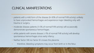 CLINICAL MANIFESTATIONS
• patients with a mild form of the disease (6–30% of normal FVIII activity) unlikely
to have unprovoked hemorrhages and experience major bleeding only with
trauma or surgery.
• moderate disease patients (1–5% of normal FVIII activity) will occasionally
demonstrate spontaneous hemorrhages.
• while patients with severe disease (<1% of normal FVIII activity) will develop
spontaneous hemorrhages since early infancy.
• Neither factor VIII nor factor IX crosses the placenta
• therefore, bleeding symptoms may occur from birth or in the fetus
 
