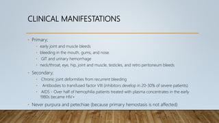 CLINICAL MANIFESTATIONS
• Primary;
• early joint and muscle bleeds
• bleeding in the mouth, gums, and nose.
• GIT and urinary hemorrhage
• neck/throat, eye, hip, joint and muscle, testicles, and retro peritoneum bleeds
• Secondary;
• Chronic joint deformities from recurrent bleeding
• Antibodies to transfused factor VIII (inhibitors develop in 20-30% of severe patients)
• AIDS - Over half of hemophilia patients treated with plasma concentrates in the early
1980s became HIV+
• Never purpura and petechiae (because primary hemostasis is not affected)
 