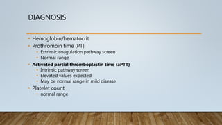 DIAGNOSIS
• Hemoglobin/hematocrit
• Prothrombin time (PT)
• Extrinsic coagulation pathway screen
• Normal range
• Activated partial thromboplastin time (aPTT)
• Intrinsic pathway screen
• Elevated values expected
• May be normal range in mild disease
• Platelet count
• normal range
 