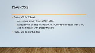 DIAGNOSIS
• Factor VIII & IX level
• percentage activity (normal 50-150%).
• Expect severe disease with less than 1%, moderate disease with 1-5%,
and mild disease with greater than 5%
• Factor VIII & IX inhibitors
 