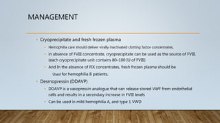 MANAGEMENT
• Cryoprecipitate and fresh frozen plasma
• Hemophilia care should deliver virally inactivated clotting factor concentrates,
• in absence of FVIII concentrate, cryoprecipitate can be used as the source of FVIII.
(each cryoprecipitate unit contains 80–100 IU of FVIII)
• And In the absence of FIX concentrates, fresh frozen plasma should be
Used for hemophilia B patients.
• Desmopressin (DDAVP)
• DDAVP is a vasopressin analogue that can release stored VWF from endothelial
cells and results in a secondary increase in FVIII levels
• Can be used in mild hemophilia A, and type 1 VWD
 