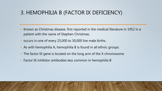 3. HEMOPHILIA B (FACTOR IX DEFICIENCY)
• Known as Christmas disease, first reported in the medical literature in 1952 in a
patient with the name of Stephen Christmas.
• occurs in one of every 25,000 to 30,000 live male births.
• As with hemophilia A, hemophilia B is found in all ethnic groups.
• The factor IX gene is located on the long arm of the X chromosome
• Factor IX inhibitor antibodies less common in hemophilia B
 