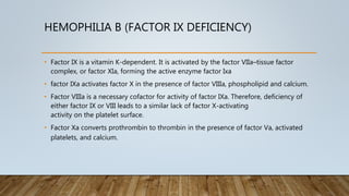 HEMOPHILIA B (FACTOR IX DEFICIENCY)
• Factor IX is a vitamin K-dependent. It is activated by the factor VIIa–tissue factor
complex, or factor XIa, forming the active enzyme factor Ixa
• factor IXa activates factor X in the presence of factor VIIIa, phospholipid and calcium.
• Factor VIIIa is a necessary cofactor for activity of factor IXa. Therefore, deficiency of
either factor IX or VIII leads to a similar lack of factor X-activating
activity on the platelet surface.
• Factor Xa converts prothrombin to thrombin in the presence of factor Va, activated
platelets, and calcium.
 