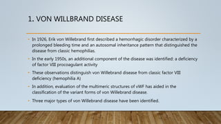 1. VON WILLBRAND DISEASE
• In 1926, Erik von Willebrand first described a hemorrhagic disorder characterized by a
prolonged bleeding time and an autosomal inheritance pattern that distinguished the
disease from classic hemophilias.
• In the early 1950s, an additional component of the disease was identified: a deficiency
of factor VIII procoagulant activity
• These observations distinguish von Willebrand disease from classic factor VIII
deficiency (hemophilia A)
• In addition, evaluation of the multimeric structures of vWF has aided in the
classification of the variant forms of von Willebrand disease.
• Three major types of von Willebrand disease have been identified.
 