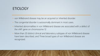 ETIOLOGY
• von Willebrand disease may be an acquired or inherited disorder.
• The congenital disorder is autosomally dominant in most cases.
• Inherited abnormalities in von Willebrand disease are associated with a defect of
the vWF gene on chromosome 12
• More than 20 distinct clinical and laboratory subtypes of von Willebrand disease
have been described, and Three broad types of von Willebrand disease are
recognized.
 