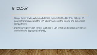 ETIOLOGY
• Variant forms of von Willebrand disease can be identified by their patterns of
genetic transmission and the vWF abnormalities in the plasma and the cellular
compartment.
• Distinguishing between various subtypes of von Willebrand disease is important
in determining appropriate therapy
 