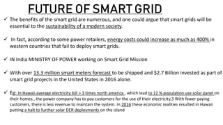 FUTURE OF SMART GRID
 The benefits of the smart grid are numerous, and one could argue that smart grids will be
essential to the sustainability of a modern society.
 In fact, according to some power retailers, energy costs could increase as much as 400% in
western countries that fail to deploy smart grids.
 IN India MINISTRY OF POWER working on Smart Grid Mission
 With over 13.3 million smart meters forecast to be shipped and $2.7 Billion invested as part of
smart grid projects in the United States in 2016 alone.
 Eg: In Hawaii average electricity bill > 3 times north america , which lead to 12 % population use solar panel on
their homes , the power company has to pay customers for the use of their electricity.3 With fewer paying
customers, there is less revenue to maintain the system. In 2016 these economic realities resulted in Hawaii
putting a halt to further solar DER deployments on the island
 