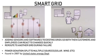 SMART GRID
• ADDING SENSORS AND SOFTWARES TO EXISTING GRIDS SO BOTH THEN CUSTOMERS AND
EMPLOYEES CAN REACT TO CHANGES QUICKLY
• REROUTE TO ANOTHER GIRD DURING FAILURE
• POWER GENATION SPLIT TO MULTIPLE SOURCES(SOLAR , WIND ,ETC)
• Found in 2007 by United states energy Dept
 