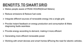 BENEFITS TO SMART GRID
 Makes people aware of PEAK HOURS(Smart Meters)
 Reduce emissions & Reduce fuel costs
 Integrate different sources of renewable energy into a single grid,
 Provide instant feedback on energy production and consumption & Make
diagnosing faults seamless
 Provide energy according to demand, making it more efficient
 Generating more efficient renewable power
 Working with smart devices and smart homes &Paving the road for electric vehicles.
 