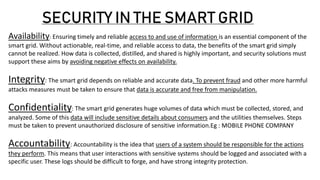 SECURITY IN THE SMART GRID
Availability: Ensuring timely and reliable access to and use of information is an essential component of the
smart grid. Without actionable, real-time, and reliable access to data, the benefits of the smart grid simply
cannot be realized. How data is collected, distilled, and shared is highly important, and security solutions must
support these aims by avoiding negative effects on availability.
Integrity: The smart grid depends on reliable and accurate data. To prevent fraud and other more harmful
attacks measures must be taken to ensure that data is accurate and free from manipulation.
Confidentiality: The smart grid generates huge volumes of data which must be collected, stored, and
analyzed. Some of this data will include sensitive details about consumers and the utilities themselves. Steps
must be taken to prevent unauthorized disclosure of sensitive information.Eg : MOBILE PHONE COMPANY
Accountability: Accountability is the idea that users of a system should be responsible for the actions
they perform. This means that user interactions with sensitive systems should be logged and associated with a
specific user. These logs should be difficult to forge, and have strong integrity protection.
 