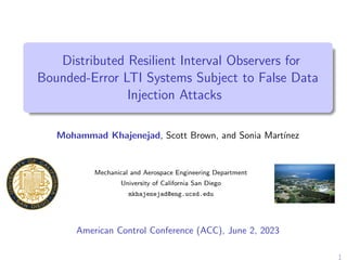 Distributed Resilient Interval Observers for
Bounded-Error LTI Systems Subject to False Data
Injection Attacks
Mohammad Khajenejad, Scott Brown, and Sonia Martı́nez
Mechanical and Aerospace Engineering Department
University of California San Diego
mkhajenejad@eng.ucsd.edu
American Control Conference (ACC), June 2, 2023
1
 