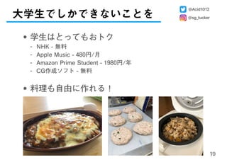 大学生でしかできないことを
19
• 学生はとってもおトク
- NHK - 無料
- Apple Music - 480円/月
- Amazon Prime Student - 1980円/年
- CG作成ソフト - 無料 
• 料理も自由に作れる！
@Acid1012
@sg_tucker
 