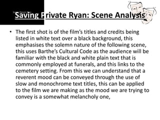Saving Private Ryan: Scene Analysis
• The first shot is of the film’s titles and credits being
listed in white text over a black background, this
emphasises the solemn nature of the following scene,
this uses Barthe’s Cultural Code as the audience will be
familiar with the black and white plain text that is
commonly employed at funerals, and this links to the
cemetery setting. From this we can understand that a
reverent mood can be conveyed through the use of
slow and monochrome text titles, this can be applied
to the film we are making as the mood we are trying to
convey is a somewhat melancholy one,
 