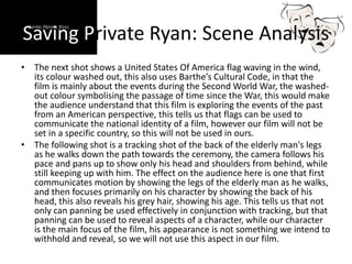 Saving Private Ryan: Scene Analysis
• The next shot shows a United States Of America flag waving in the wind,
its colour washed out, this also uses Barthe’s Cultural Code, in that the
film is mainly about the events during the Second World War, the washed-
out colour symbolising the passage of time since the War, this would make
the audience understand that this film is exploring the events of the past
from an American perspective, this tells us that flags can be used to
communicate the national identity of a film, however our film will not be
set in a specific country, so this will not be used in ours.
• The following shot is a tracking shot of the back of the elderly man's legs
as he walks down the path towards the ceremony, the camera follows his
pace and pans up to show only his head and shoulders from behind, while
still keeping up with him. The effect on the audience here is one that first
communicates motion by showing the legs of the elderly man as he walks,
and then focuses primarily on his character by showing the back of his
head, this also reveals his grey hair, showing his age. This tells us that not
only can panning be used effectively in conjunction with tracking, but that
panning can be used to reveal aspects of a character, while our character
is the main focus of the film, his appearance is not something we intend to
withhold and reveal, so we will not use this aspect in our film.
 