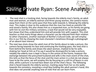 Saving Private Ryan: Scene Analysis
• The next shot is a tracking shot, facing towards the elderly man's family, an adult
man and woman, an elderly woman and three young women, the camera moves
away from them at the same pace that they walk towards it, following the elderly
man. This makes it clear to the audience that the man has lived an eventful life
and raised a family, this also shows him as a respected man, as his family are going
with him to visit the military cemetery, a task that would not be very enjoyable,
but shows that they understand him and will provide him with support. This shot
teaches us that many things about a character can be inferred from their relation
to other characters, another example of Barthe's Cultural Code, we will employ
this in our film by showing the main character's loneliness through a photograph
of an absent love interest.
• The next two shots show the adult man of the family about to take a picture, the
camera facing towards his face and continuing the tracking pace, the next shot is
from behind the family and shows the adult woman, implied to be his wife,
shaking her head at him as if to say it would be disrespectful to take a picture,
notably the elderly man is kept in focus in the centre of the frame, however the
exchange between the presumed husband and wife is the main event of the shot,
this tells us that the focus of the shot and the main action in a shot do not always
have to be the same, we will employ this by focusing on a still tin of beans in one
shot, while a picture is turned face-down out of the shot's focus. The following
shot is faced towards the elderly woman, tracking away from her as she walks
towards the cemetery, revealing a small boy holding the adult woman's hand, this
shot does not provide anything new of note that we can learn from.
 
